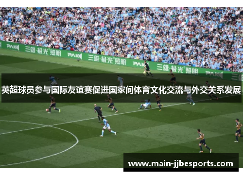 英超球员参与国际友谊赛促进国家间体育文化交流与外交关系发展 英超球员参与国际友谊赛促进国家间体育文化交流与外交关系发展
