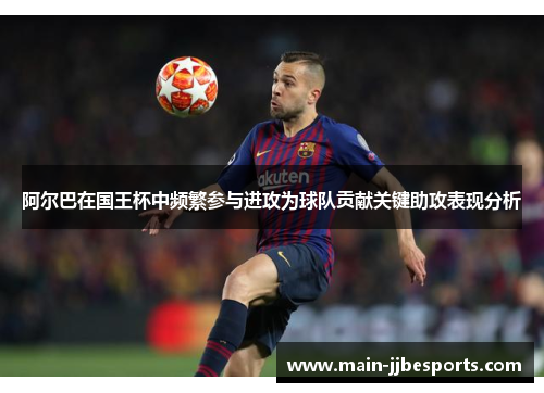 阿尔巴在国王杯中频繁参与进攻为球队贡献关键助攻表现分析