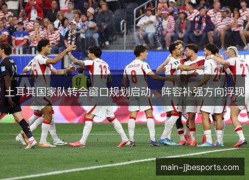 土耳其国家队转会窗口规划启动,阵容补强方向浮现 土耳其国家队转会窗口规划启动,阵容补强方向浮现